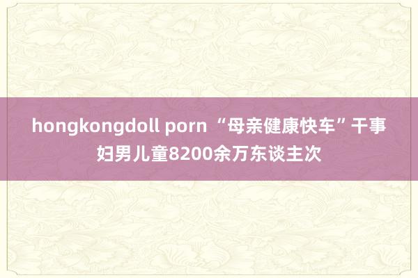 hongkongdoll porn “母亲健康快车”干事妇男儿童8200余万东谈主次