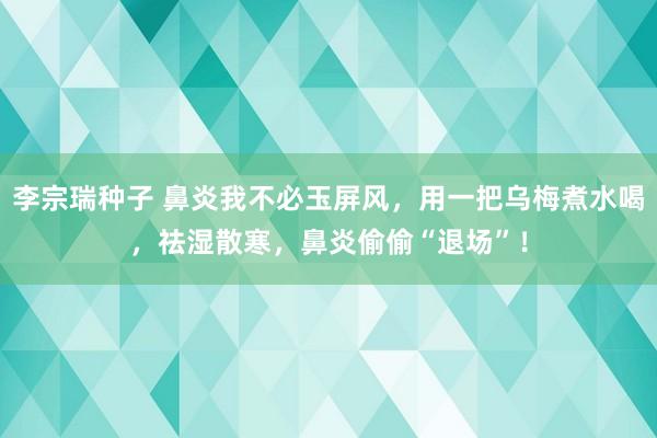 李宗瑞种子 鼻炎我不必玉屏风，用一把乌梅煮水喝，祛湿散寒，鼻炎偷偷“退场”！