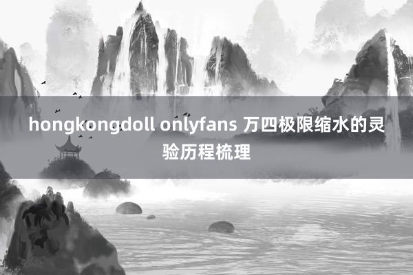 hongkongdoll onlyfans 万四极限缩水的灵验历程梳理