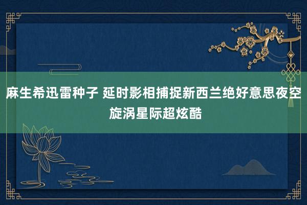 麻生希迅雷种子 延时影相捕捉新西兰绝好意思夜空 旋涡星际超炫酷