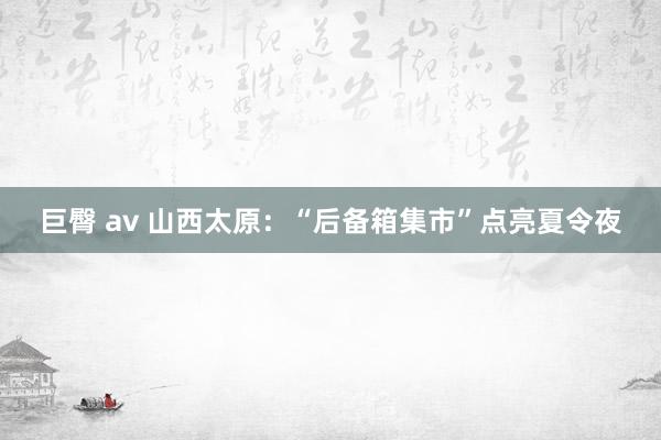 巨臀 av 山西太原：“后备箱集市”点亮夏令夜