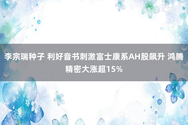 李宗瑞种子 利好音书刺激富士康系AH股飙升 鸿腾精密大涨超15%