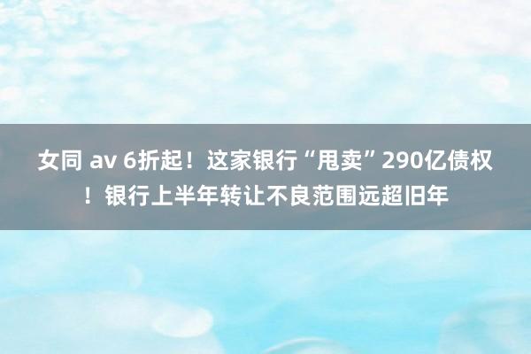 女同 av 6折起！这家银行“甩卖”290亿债权！银行上半年转让不良范围远超旧年