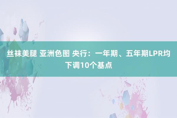 丝袜美腿 亚洲色图 央行：一年期、五年期LPR均下调10个基点