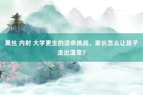 黑丝 内射 大学更生的活命挑战，家长怎么让孩子走出温室？