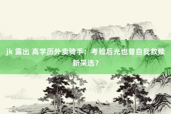 jk 露出 高学历外卖骑手：考验后光也曾自我救赎新采选？