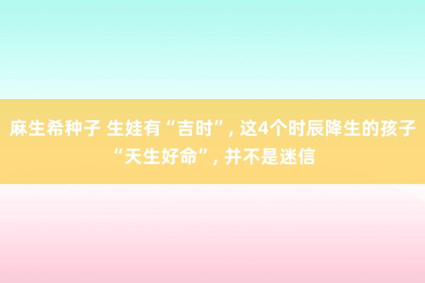 麻生希种子 生娃有“吉时”， 这4个时辰降生的孩子“天生好命”， 并不是迷信