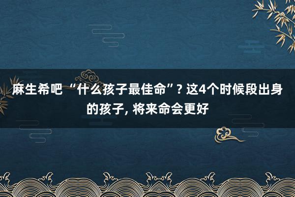 麻生希吧 “什么孩子最佳命”? 这4个时候段出身的孩子, 将来命会更好