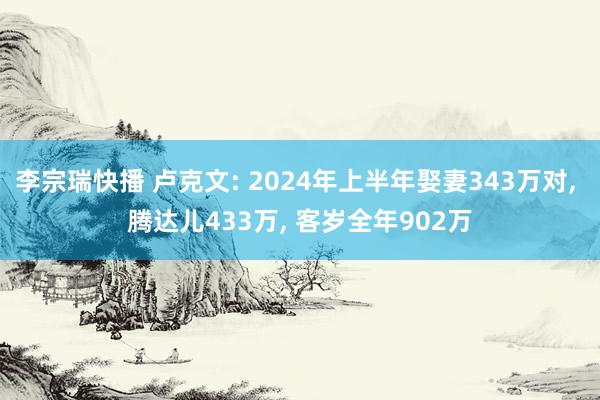 李宗瑞快播 卢克文: 2024年上半年娶妻343万对, 腾达儿433万, 客岁全年902万