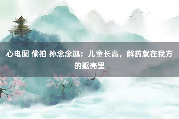 心电图 偷拍 孙念念邈：儿童长高，解药就在我方的躯壳里