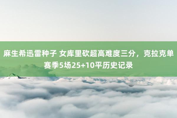 麻生希迅雷种子 女库里砍超高难度三分，克拉克单赛季5场25+10平历史记录