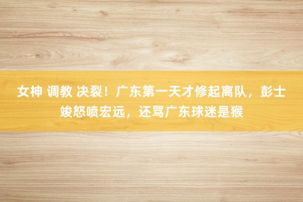 女神 调教 决裂！广东第一天才修起离队，彭士竣怒喷宏远，还骂广东球迷是猴