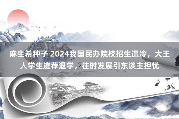 麻生希种子 2024我国民办院校招生遇冷，大王人学生遴荐退学，往时发展引东谈主担忧