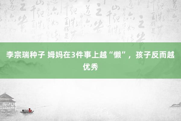 李宗瑞种子 姆妈在3件事上越“懒”，孩子反而越优秀