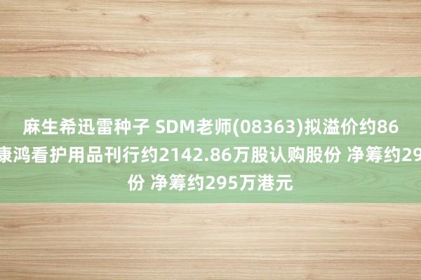 麻生希迅雷种子 SDM老师(08363)拟溢价约86.67%向康鸿看护用品刊行约2142.86万股认购股份 净筹约295万港元