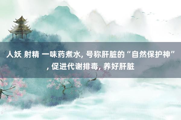 人妖 射精 一味药煮水， 号称肝脏的“自然保护神”， 促进代谢排毒， 养好肝脏