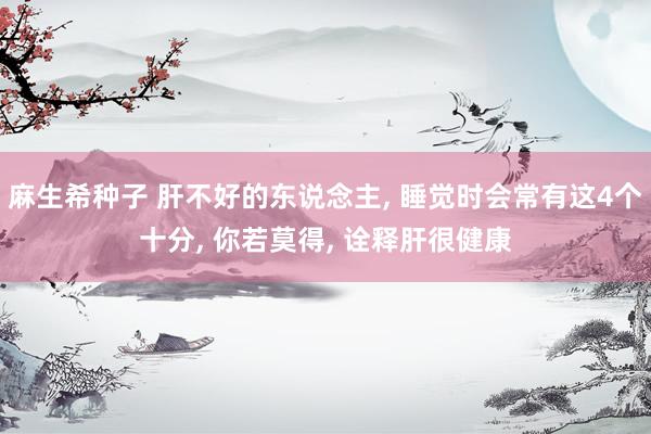 麻生希种子 肝不好的东说念主， 睡觉时会常有这4个十分， 你若莫得， 诠释肝很健康