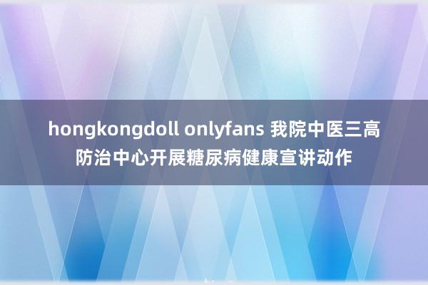 hongkongdoll onlyfans 我院中医三高防治中心开展糖尿病健康宣讲动作