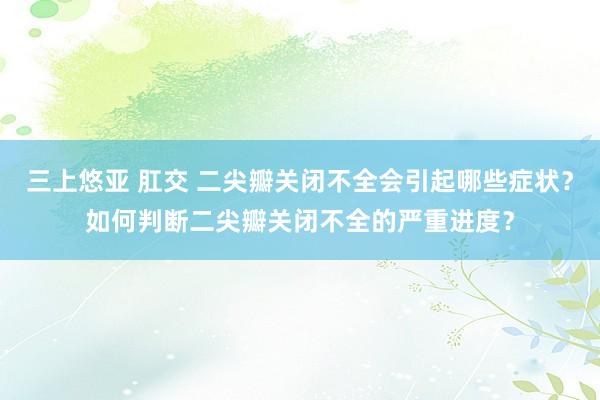 三上悠亚 肛交 二尖瓣关闭不全会引起哪些症状？如何判断二尖瓣关闭不全的严重进度？