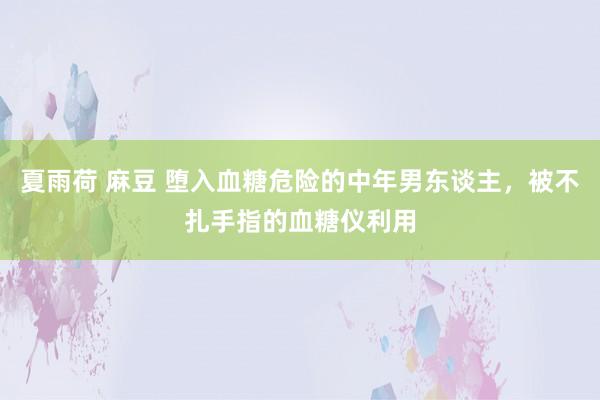 夏雨荷 麻豆 堕入血糖危险的中年男东谈主，被不扎手指的血糖仪利用