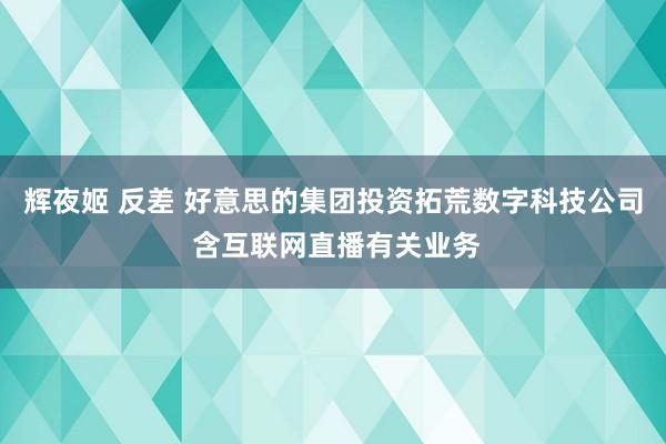 辉夜姬 反差 好意思的集团投资拓荒数字科技公司 含互联网直播有关业务