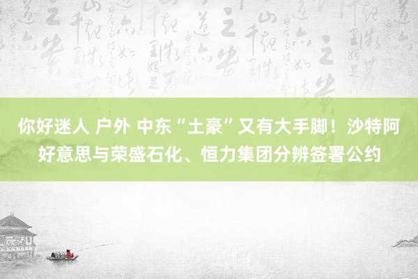 你好迷人 户外 中东“土豪”又有大手脚！沙特阿好意思与荣盛石化、恒力集团分辨签署公约