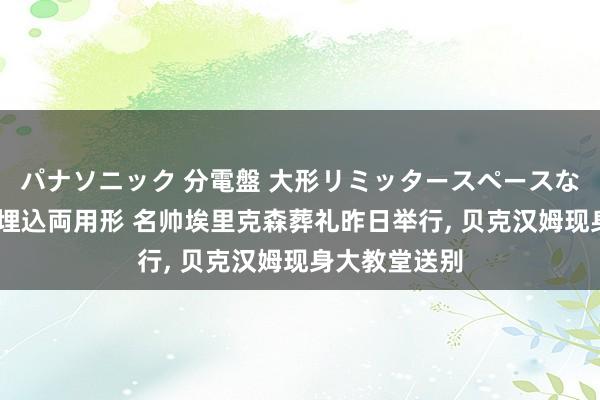 パナソニック 分電盤 大形リミッタースペースなし 露出・半埋込両用形 名帅埃里克森葬礼昨日举行， 贝克汉姆现身大教堂送别