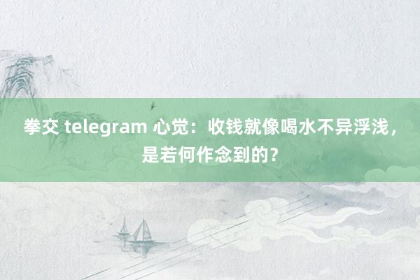 拳交 telegram 心觉：收钱就像喝水不异浮浅，是若何作念到的？