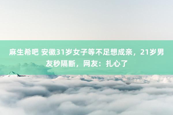 麻生希吧 安徽31岁女子等不足想成亲，21岁男友秒隔断，网友：扎心了