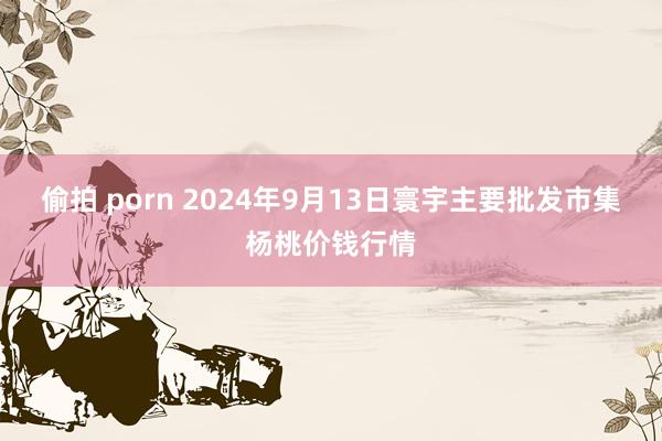 偷拍 porn 2024年9月13日寰宇主要批发市集杨桃价钱行情