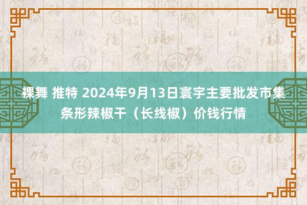 裸舞 推特 2024年9月13日寰宇主要批发市集条形辣椒干（长线椒）价钱行情