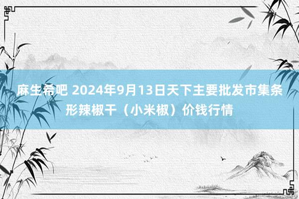 麻生希吧 2024年9月13日天下主要批发市集条形辣椒干（小米椒）价钱行情