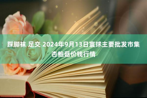 踩脚袜 足交 2024年9月13日寰球主要批发市集杏鲍菇价钱行情