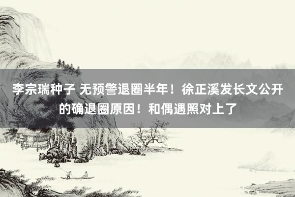 李宗瑞种子 无预警退圈半年！徐正溪发长文公开的确退圈原因！和偶遇照对上了