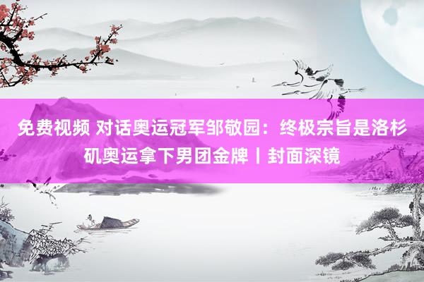 免费视频 对话奥运冠军邹敬园：终极宗旨是洛杉矶奥运拿下男团金牌丨封面深镜