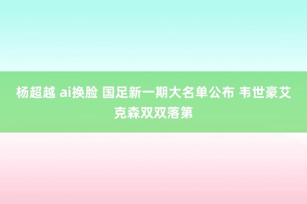 杨超越 ai换脸 国足新一期大名单公布 韦世豪艾克森双双落第