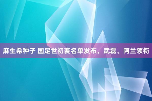 麻生希种子 国足世初赛名单发布，武磊、阿兰领衔