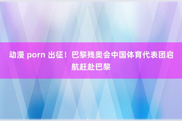 动漫 porn 出征！巴黎残奥会中国体育代表团启航赶赴巴黎