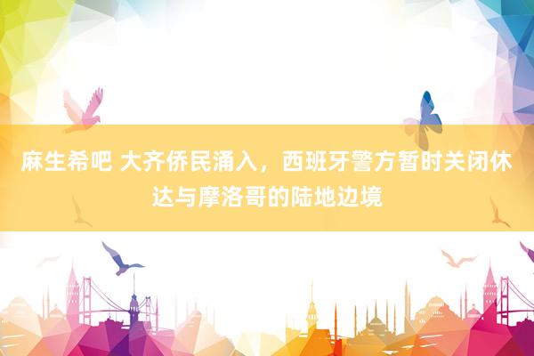 麻生希吧 大齐侨民涌入，西班牙警方暂时关闭休达与摩洛哥的陆地边境