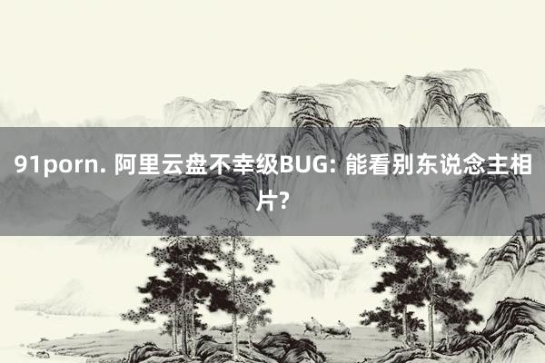 91porn. 阿里云盘不幸级BUG: 能看别东说念主相片?