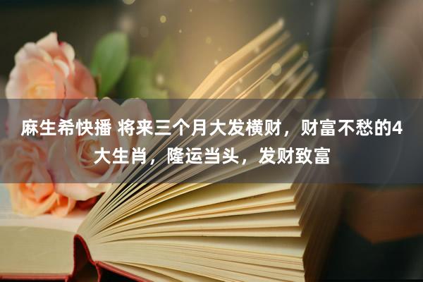 麻生希快播 将来三个月大发横财，财富不愁的4大生肖，隆运当头，发财致富