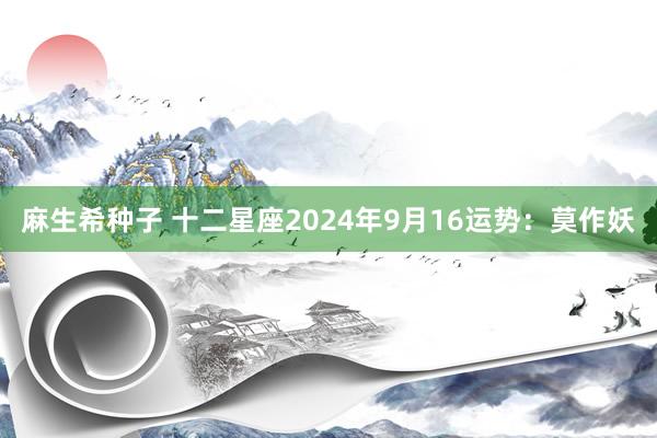 麻生希种子 十二星座2024年9月16运势：莫作妖