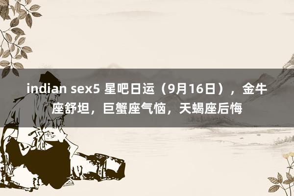 indian sex5 星吧日运（9月16日），金牛座舒坦，巨蟹座气恼，天蝎座后悔