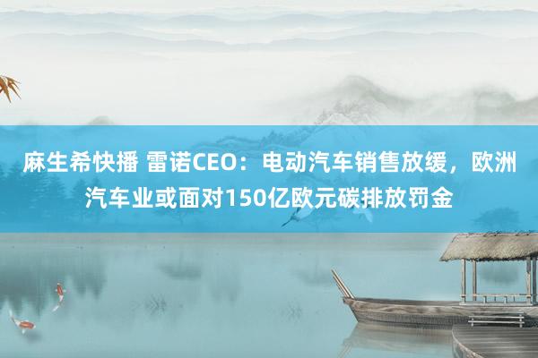 麻生希快播 雷诺CEO：电动汽车销售放缓，欧洲汽车业或面对150亿欧元碳排放罚金