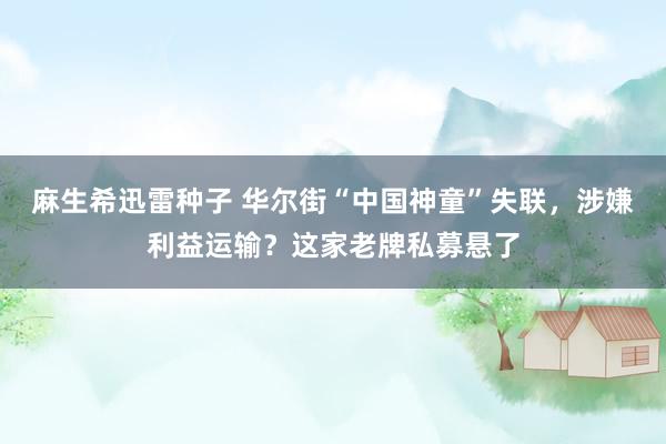 麻生希迅雷种子 华尔街“中国神童”失联，涉嫌利益运输？这家老牌私募悬了