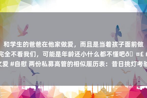 和学生的爸爸在他家做爱，而且是当着孩子面前做爱，太刺激了，孩子完全不看我们，可能是年龄还小什么都不懂吧🤣 #同城 #文爱 #自慰 两份私募高管的相似履历表：昔日挑灯考验，当天掌舵私募，各自职场升华