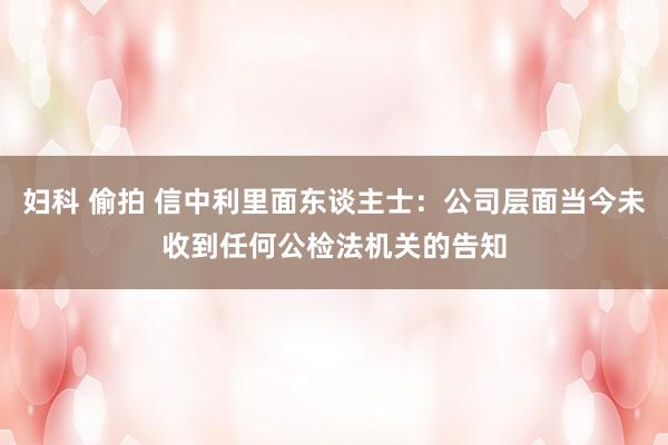 妇科 偷拍 信中利里面东谈主士：公司层面当今未收到任何公检法机关的告知