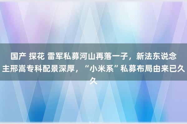 国产 探花 雷军私募河山再落一子，新法东说念主邢嵩专科配景深厚，“小米系”私募布局由来已久