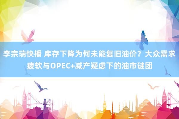 李宗瑞快播 库存下降为何未能复旧油价？大众需求疲软与OPEC+减产疑虑下的油市谜团