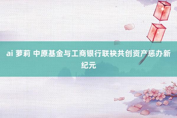 ai 萝莉 中原基金与工商银行联袂共创资产惩办新纪元